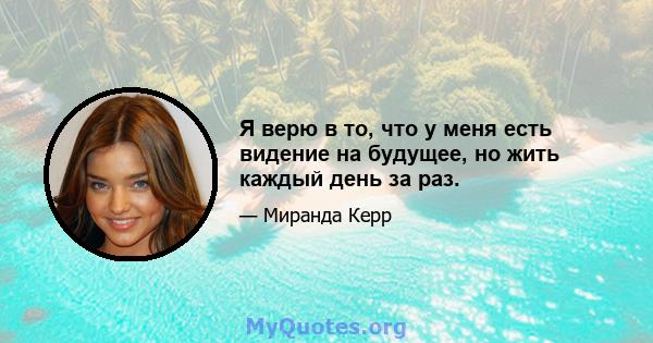 Я верю в то, что у меня есть видение на будущее, но жить каждый день за раз.