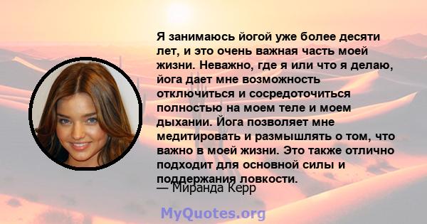 Я занимаюсь йогой уже более десяти лет, и это очень важная часть моей жизни. Неважно, где я или что я делаю, йога дает мне возможность отключиться и сосредоточиться полностью на моем теле и моем дыхании. Йога позволяет