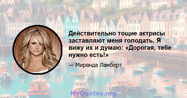 Действительно тощие актрисы заставляют меня голодать. Я вижу их и думаю: «Дорогая, тебе нужно есть!»