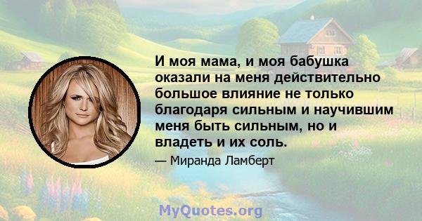 И моя мама, и моя бабушка оказали на меня действительно большое влияние не только благодаря сильным и научившим меня быть сильным, но и владеть и их соль.