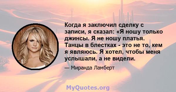 Когда я заключил сделку с записи, я сказал: «Я ношу только джинсы. Я не ношу платья. Танцы в блестках - это не то, кем я являюсь. Я хотел, чтобы меня услышали, а не видели.