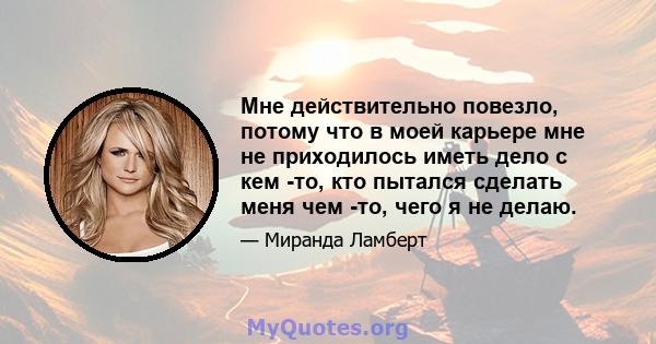 Мне действительно повезло, потому что в моей карьере мне не приходилось иметь дело с кем -то, кто пытался сделать меня чем -то, чего я не делаю.