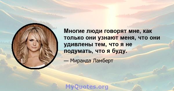 Многие люди говорят мне, как только они узнают меня, что они удивлены тем, что я не подумать, что я буду.