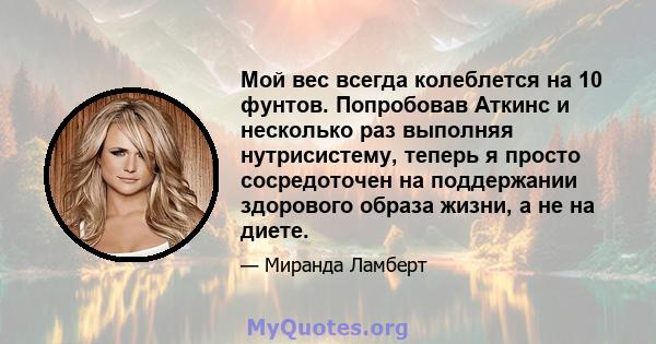 Мой вес всегда колеблется на 10 фунтов. Попробовав Аткинс и несколько раз выполняя нутрисистему, теперь я просто сосредоточен на поддержании здорового образа жизни, а не на диете.