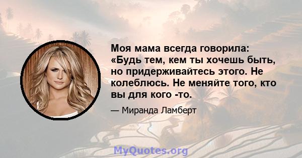 Моя мама всегда говорила: «Будь тем, кем ты хочешь быть, но придерживайтесь этого. Не колеблюсь. Не меняйте того, кто вы для кого -то.