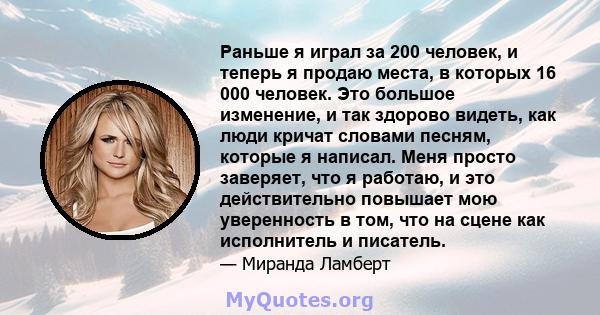 Раньше я играл за 200 человек, и теперь я продаю места, в которых 16 000 человек. Это большое изменение, и так здорово видеть, как люди кричат ​​словами песням, которые я написал. Меня просто заверяет, что я работаю, и