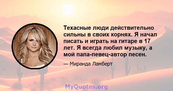 Техасные люди действительно сильны в своих корнях. Я начал писать и играть на гитаре в 17 лет. Я всегда любил музыку, а мой папа-певец-автор песен.