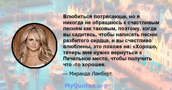 Влюбиться потрясающе, но я никогда не обращаюсь к счастливым песням как таковым, поэтому, когда вы садитесь, чтобы написать песню разбитого сердца, и вы счастливо влюблены, это похоже на: «Хорошо, теперь мне нужно