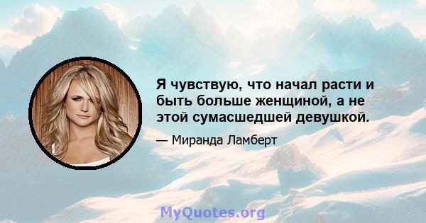 Я чувствую, что начал расти и быть больше женщиной, а не этой сумасшедшей девушкой.