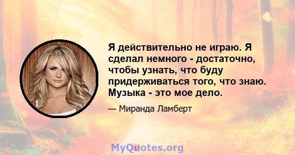 Я действительно не играю. Я сделал немного - достаточно, чтобы узнать, что буду придерживаться того, что знаю. Музыка - это мое дело.