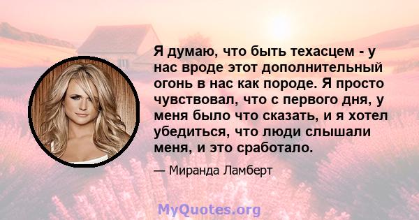 Я думаю, что быть техасцем - у нас вроде этот дополнительный огонь в нас как породе. Я просто чувствовал, что с первого дня, у меня было что сказать, и я хотел убедиться, что люди слышали меня, и это сработало.