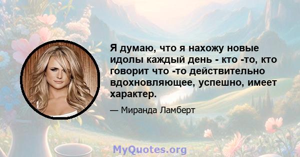 Я думаю, что я нахожу новые идолы каждый день - кто -то, кто говорит что -то действительно вдохновляющее, успешно, имеет характер.