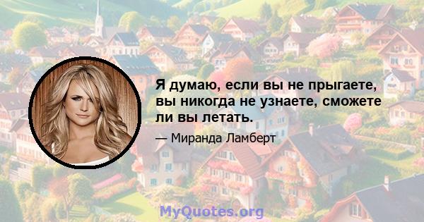 Я думаю, если вы не прыгаете, вы никогда не узнаете, сможете ли вы летать.