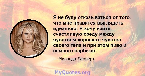 Я не буду отказываться от того, что мне нравится выглядеть идеально. Я хочу найти счастливую среду между чувством хорошего чувства своего тела и при этом пиво и немного барбекю.