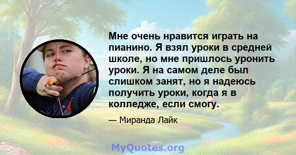 Мне очень нравится играть на пианино. Я взял уроки в средней школе, но мне пришлось уронить уроки. Я на самом деле был слишком занят, но я надеюсь получить уроки, когда я в колледже, если смогу.