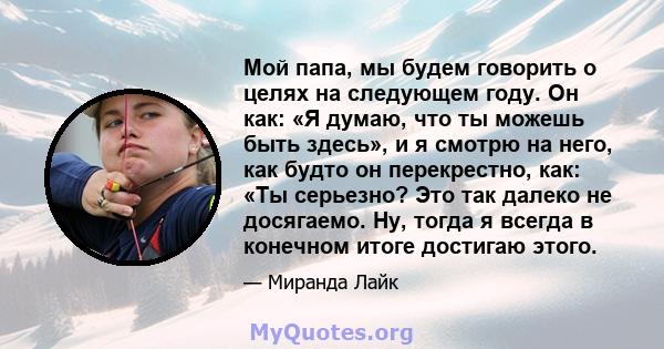 Мой папа, мы будем говорить о целях на следующем году. Он как: «Я думаю, что ты можешь быть здесь», и я смотрю на него, как будто он перекрестно, как: «Ты серьезно? Это так далеко не досягаемо. Ну, тогда я всегда в