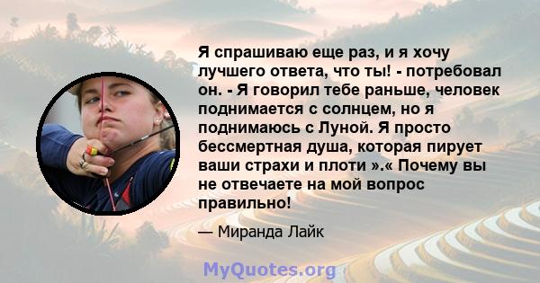 Я спрашиваю еще раз, и я хочу лучшего ответа, что ты! - потребовал он. - Я говорил тебе раньше, человек поднимается с солнцем, но я поднимаюсь с Луной. Я просто бессмертная душа, которая пирует ваши страхи и плоти ».«