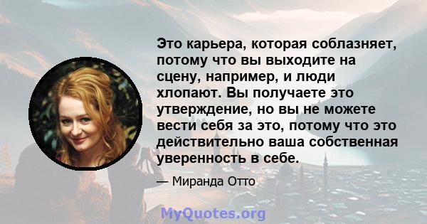 Это карьера, которая соблазняет, потому что вы выходите на сцену, например, и люди хлопают. Вы получаете это утверждение, но вы не можете вести себя за это, потому что это действительно ваша собственная уверенность в