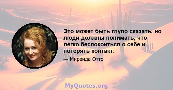 Это может быть глупо сказать, но люди должны понимать, что легко беспокоиться о себе и потерять контакт.