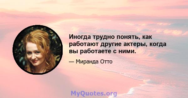 Иногда трудно понять, как работают другие актеры, когда вы работаете с ними.