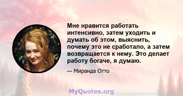 Мне нравится работать интенсивно, затем уходить и думать об этом, выяснить, почему это не сработало, а затем возвращается к нему. Это делает работу богаче, я думаю.