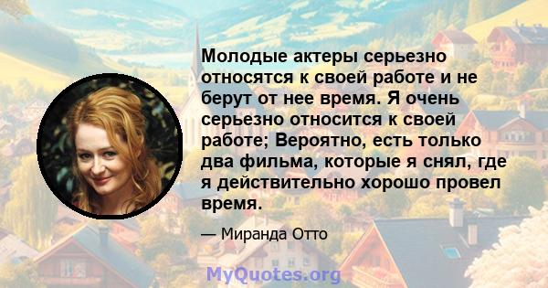 Молодые актеры серьезно относятся к своей работе и не берут от нее время. Я очень серьезно относится к своей работе; Вероятно, есть только два фильма, которые я снял, где я действительно хорошо провел время.