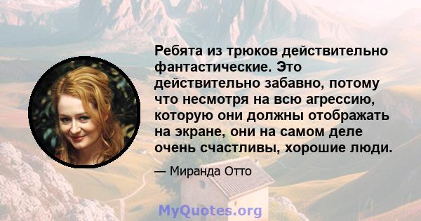 Ребята из трюков действительно фантастические. Это действительно забавно, потому что несмотря на всю агрессию, которую они должны отображать на экране, они на самом деле очень счастливы, хорошие люди.