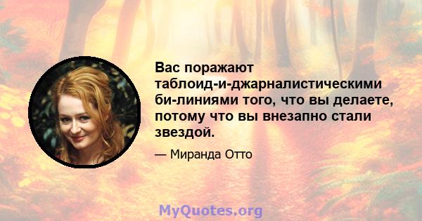 Вас поражают таблоид-и-джарналистическими би-линиями того, что вы делаете, потому что вы внезапно стали звездой.