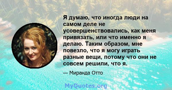 Я думаю, что иногда люди на самом деле не усовершенствовались, как меня привязать, или что именно я делаю. Таким образом, мне повезло, что я могу играть разные вещи, потому что они не совсем решили, что я.