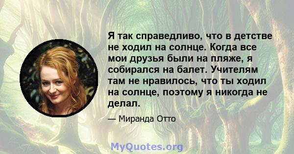 Я так справедливо, что в детстве не ходил на солнце. Когда все мои друзья были на пляже, я собирался на балет. Учителям там не нравилось, что ты ходил на солнце, поэтому я никогда не делал.