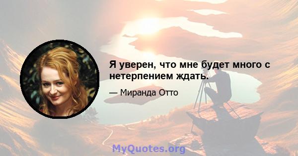 Я уверен, что мне будет много с нетерпением ждать.