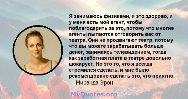 Я занимаюсь физиками, и это здорово, и у меня есть мой агент, чтобы поблагодарить за это, потому что многие агенты пытаются отговорить вас от театра. Они не продвигают театр, потому что вы можете зарабатывать больше