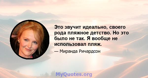 Это звучит идеально, своего рода пляжное детство. Но это было не так. Я вообще не использовал пляж.