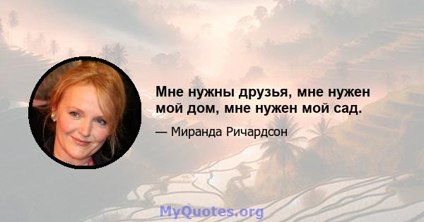 Мне нужны друзья, мне нужен мой дом, мне нужен мой сад.