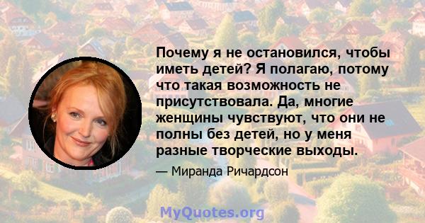 Почему я не остановился, чтобы иметь детей? Я полагаю, потому что такая возможность не присутствовала. Да, многие женщины чувствуют, что они не полны без детей, но у меня разные творческие выходы.