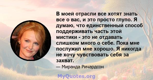 В моей отрасли все хотят знать все о вас, и это просто глупо. Я думаю, что единственный способ поддерживать часть этой мистики - это не отдавать слишком много о себе. Пока мне послужил мне хорошо. Я никогда не хочу