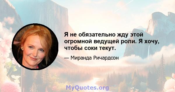 Я не обязательно жду этой огромной ведущей роли. Я хочу, чтобы соки текут.