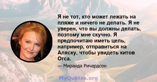 Я не тот, кто может лежать на пляже и ничего не делать. Я не уверен, что вы должны делать, поэтому мне скучно. Я предпочитаю иметь цель, например, отправиться на Аляску, чтобы увидеть китов Orca.