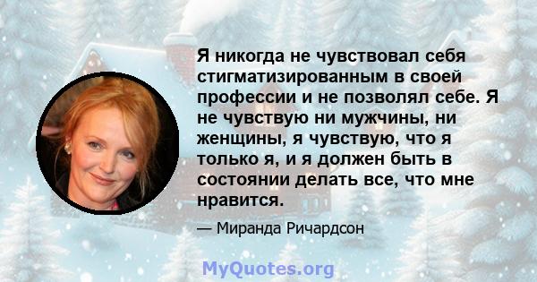 Я никогда не чувствовал себя стигматизированным в своей профессии и не позволял себе. Я не чувствую ни мужчины, ни женщины, я чувствую, что я только я, и я должен быть в состоянии делать все, что мне нравится.