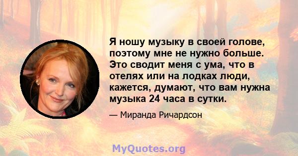 Я ношу музыку в своей голове, поэтому мне не нужно больше. Это сводит меня с ума, что в отелях или на лодках люди, кажется, думают, что вам нужна музыка 24 часа в сутки.