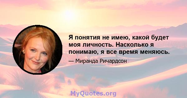 Я понятия не имею, какой будет моя личность. Насколько я понимаю, я все время меняюсь.