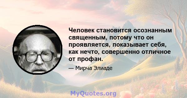 Человек становится осознанным священным, потому что он проявляется, показывает себя, как нечто, совершенно отличное от профан.