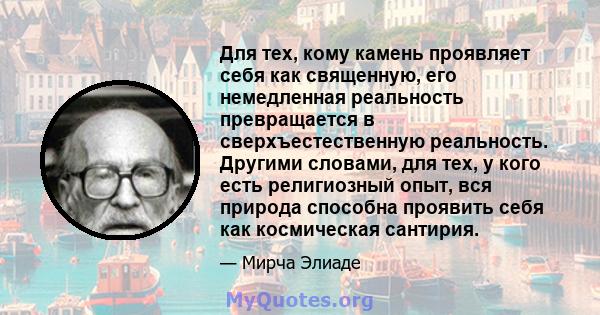 Для тех, кому камень проявляет себя как священную, его немедленная реальность превращается в сверхъестественную реальность. Другими словами, для тех, у кого есть религиозный опыт, вся природа способна проявить себя как