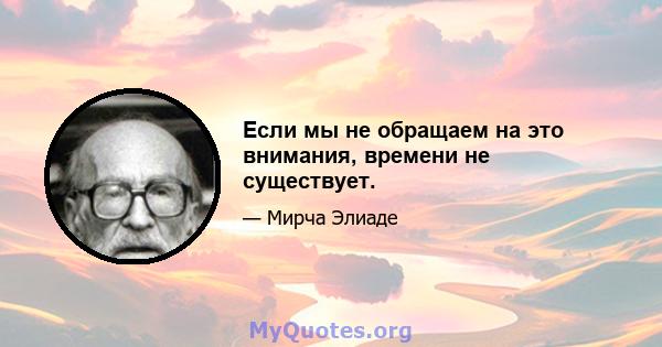 Если мы не обращаем на это внимания, времени не существует.