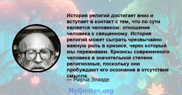 История религий достигает вниз и вступает в контакт с тем, что по сути является человеком: отношение человека к священному. История религий может сыграть чрезвычайно важную роль в кризисе, через который мы переживаем.