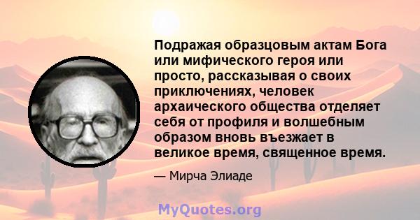 Подражая образцовым актам Бога или мифического героя или просто, рассказывая о своих приключениях, человек архаического общества отделяет себя от профиля и волшебным образом вновь въезжает в великое время, священное