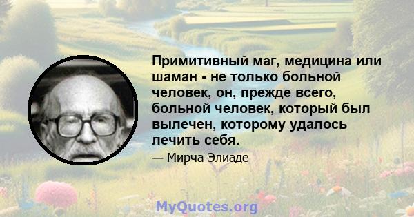 Примитивный маг, медицина или шаман - не только больной человек, он, прежде всего, больной человек, который был вылечен, которому удалось лечить себя.