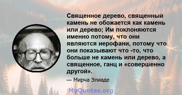 Священное дерево, священный камень не обожается как камень или дерево; Им поклоняются именно потому, что они являются иерофани, потому что они показывают что -то, что больше не камень или дерево, а священное, ганц и