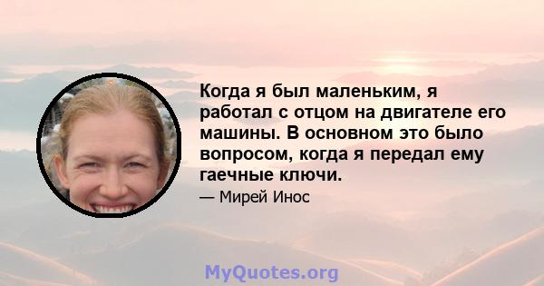 Когда я был маленьким, я работал с отцом на двигателе его машины. В основном это было вопросом, когда я передал ему гаечные ключи.