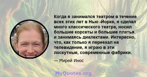 Когда я занимался театром в течение всех этих лет в Нью -Йорке, я сделал много классического театра, носил большие корсеты и большие платья и занимаясь диалектами. Интересно, что, как только я переехал на телевидение, я 